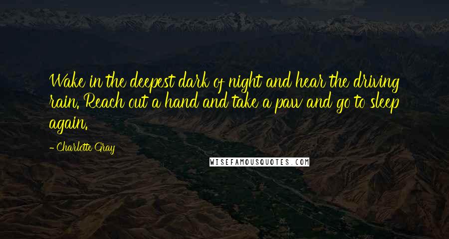 Charlotte Gray Quotes: Wake in the deepest dark of night and hear the driving rain. Reach out a hand and take a paw and go to sleep again.