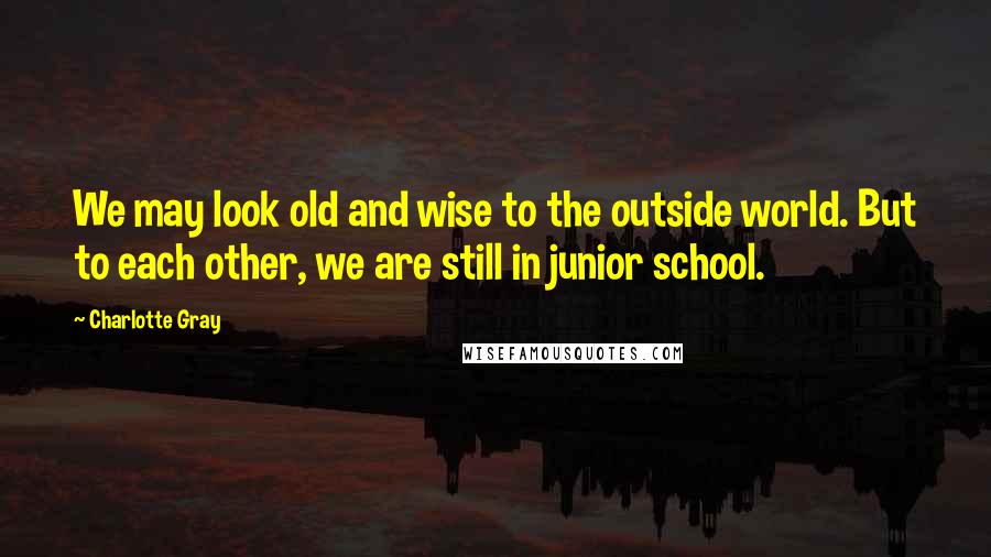 Charlotte Gray Quotes: We may look old and wise to the outside world. But to each other, we are still in junior school.