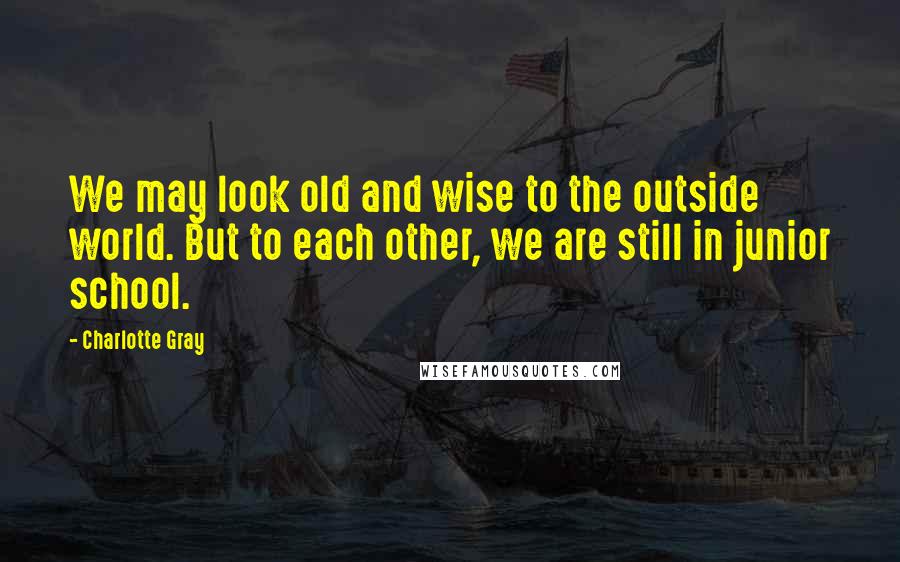 Charlotte Gray Quotes: We may look old and wise to the outside world. But to each other, we are still in junior school.