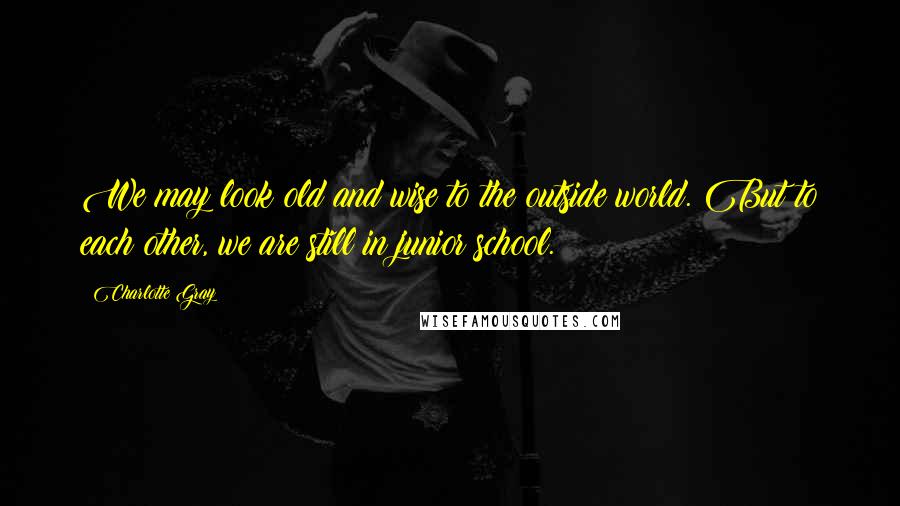 Charlotte Gray Quotes: We may look old and wise to the outside world. But to each other, we are still in junior school.