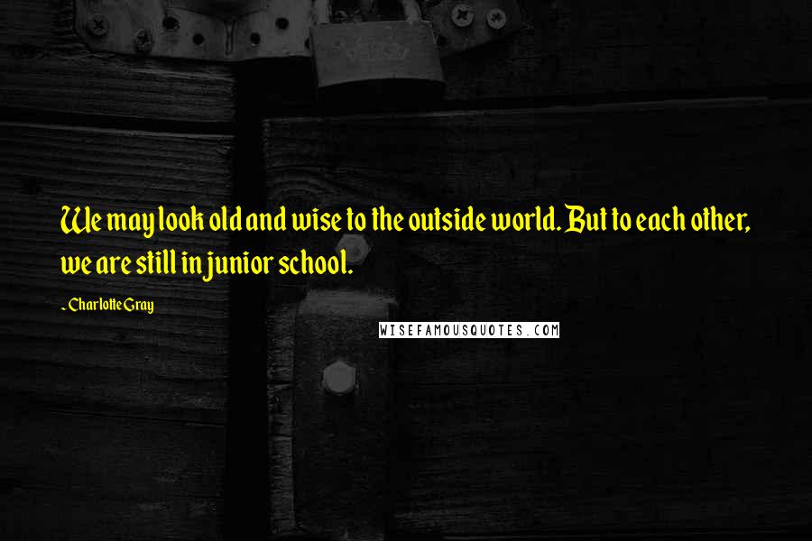 Charlotte Gray Quotes: We may look old and wise to the outside world. But to each other, we are still in junior school.