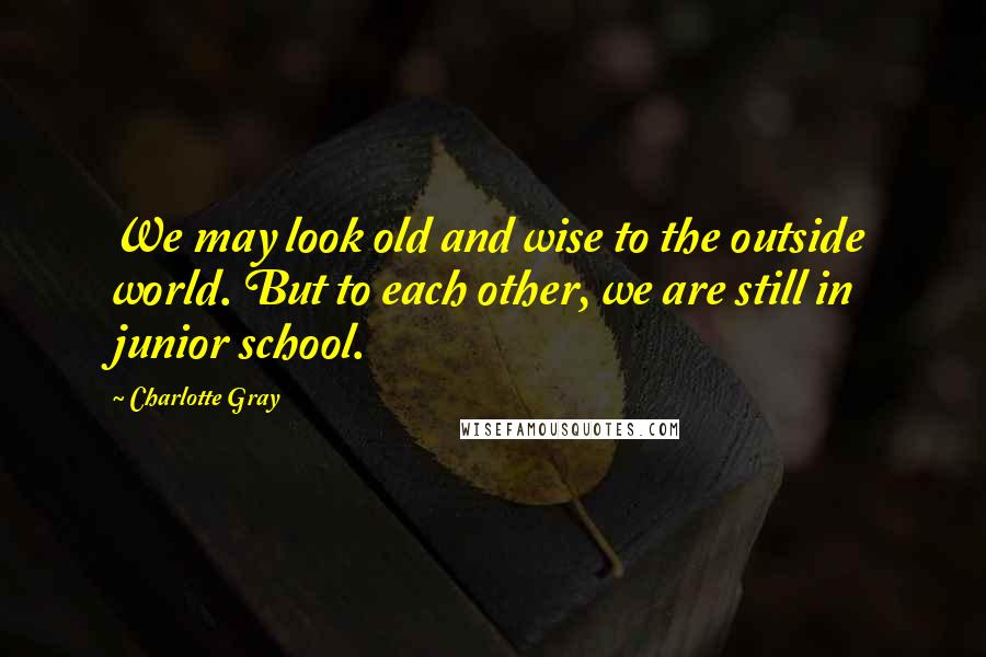 Charlotte Gray Quotes: We may look old and wise to the outside world. But to each other, we are still in junior school.