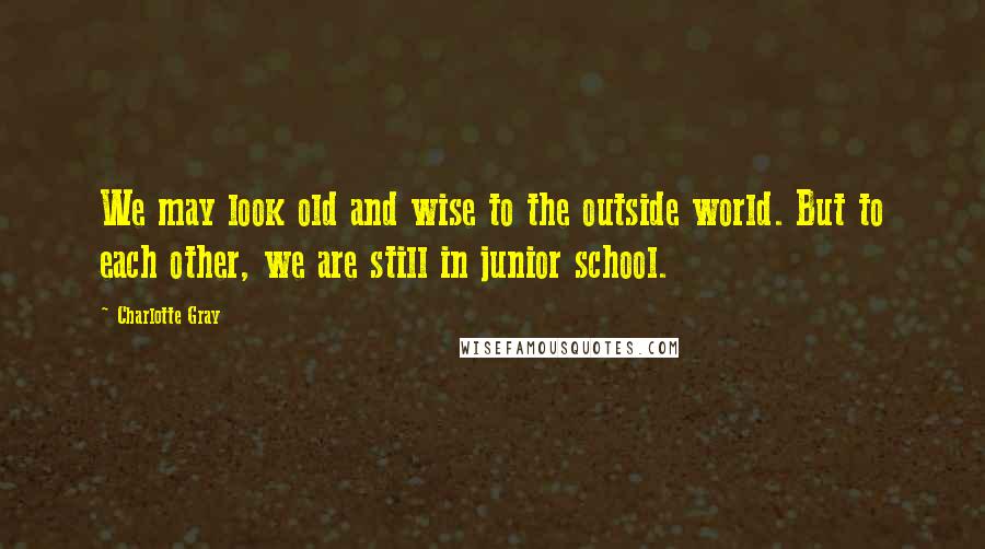 Charlotte Gray Quotes: We may look old and wise to the outside world. But to each other, we are still in junior school.