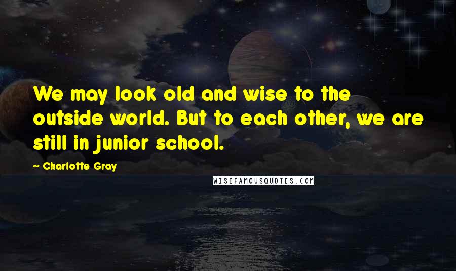 Charlotte Gray Quotes: We may look old and wise to the outside world. But to each other, we are still in junior school.