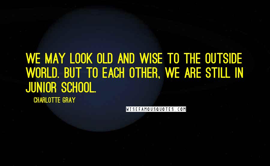 Charlotte Gray Quotes: We may look old and wise to the outside world. But to each other, we are still in junior school.