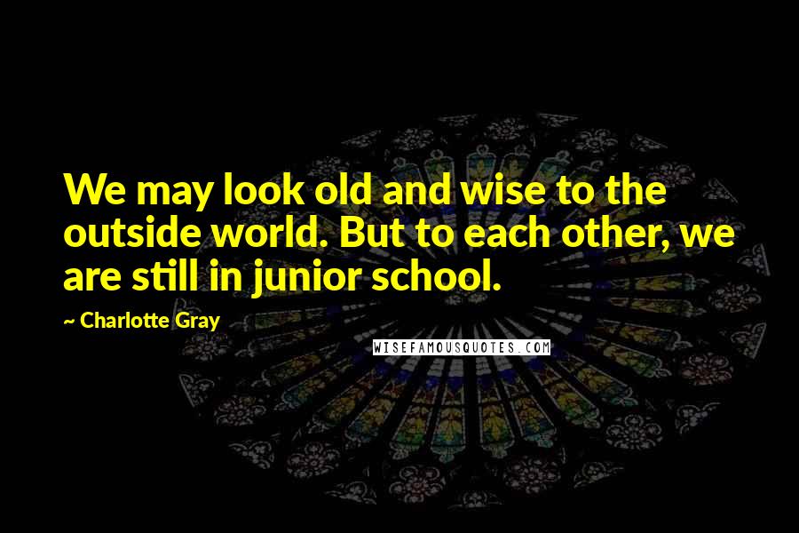 Charlotte Gray Quotes: We may look old and wise to the outside world. But to each other, we are still in junior school.