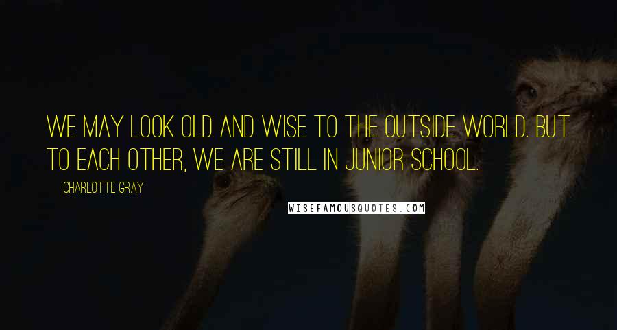 Charlotte Gray Quotes: We may look old and wise to the outside world. But to each other, we are still in junior school.