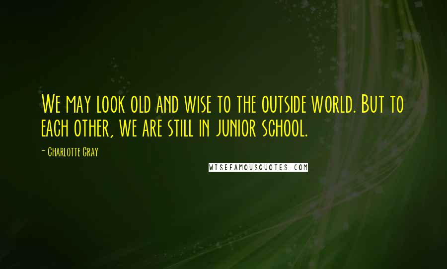 Charlotte Gray Quotes: We may look old and wise to the outside world. But to each other, we are still in junior school.