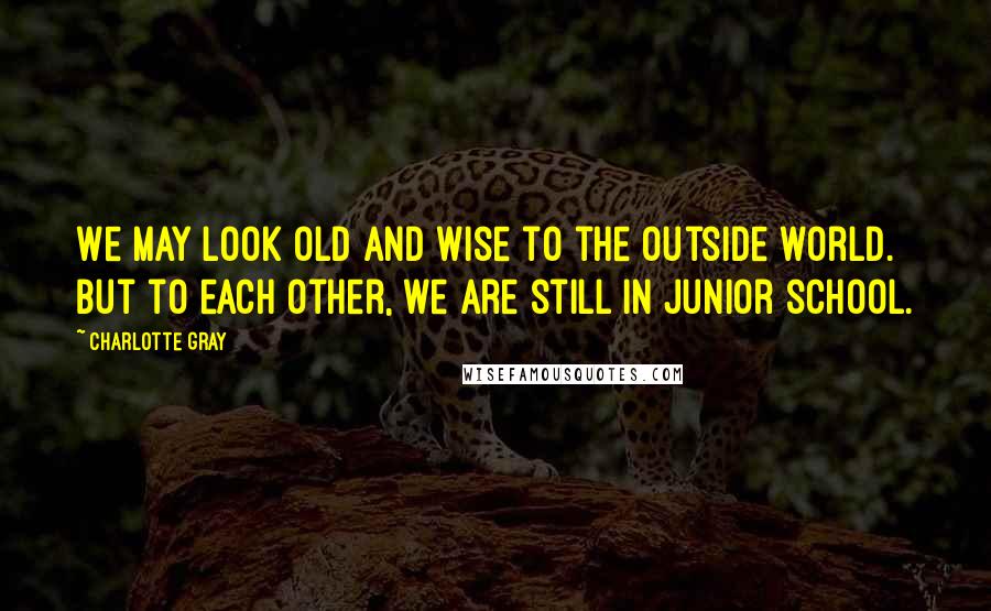 Charlotte Gray Quotes: We may look old and wise to the outside world. But to each other, we are still in junior school.