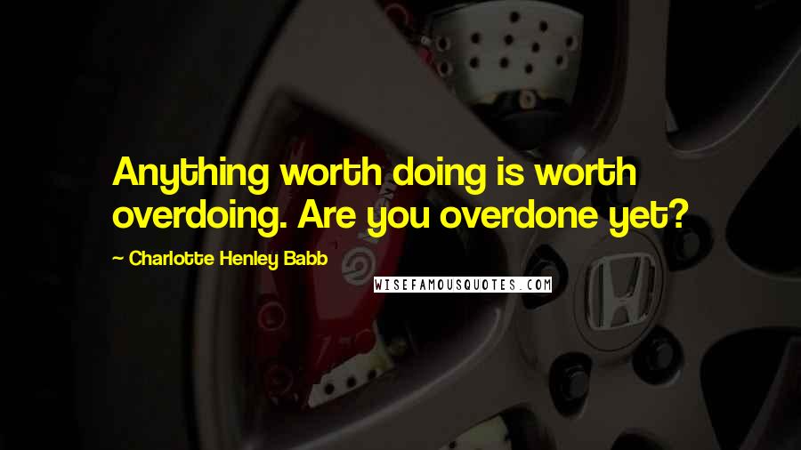 Charlotte Henley Babb Quotes: Anything worth doing is worth overdoing. Are you overdone yet?