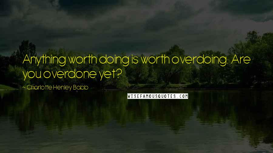 Charlotte Henley Babb Quotes: Anything worth doing is worth overdoing. Are you overdone yet?