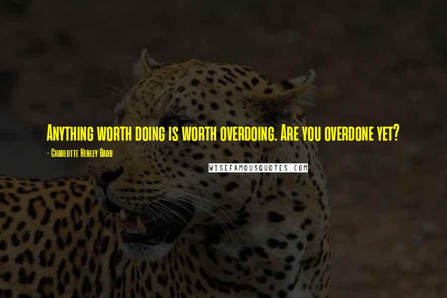 Charlotte Henley Babb Quotes: Anything worth doing is worth overdoing. Are you overdone yet?