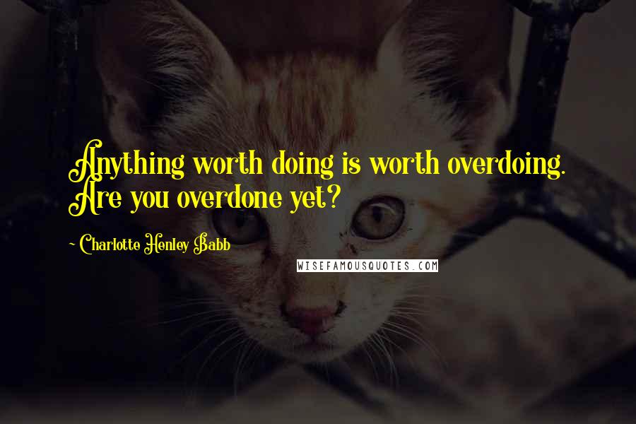 Charlotte Henley Babb Quotes: Anything worth doing is worth overdoing. Are you overdone yet?