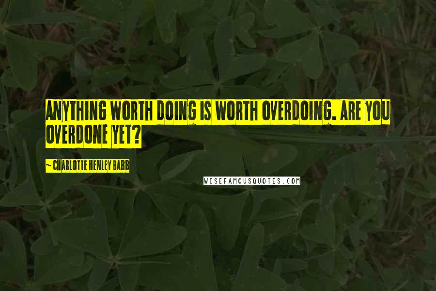 Charlotte Henley Babb Quotes: Anything worth doing is worth overdoing. Are you overdone yet?