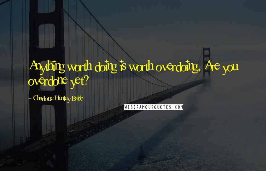 Charlotte Henley Babb Quotes: Anything worth doing is worth overdoing. Are you overdone yet?