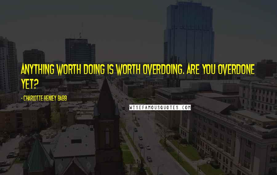 Charlotte Henley Babb Quotes: Anything worth doing is worth overdoing. Are you overdone yet?