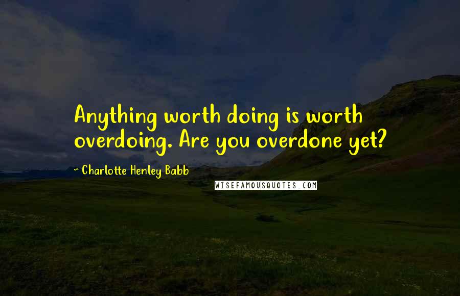 Charlotte Henley Babb Quotes: Anything worth doing is worth overdoing. Are you overdone yet?