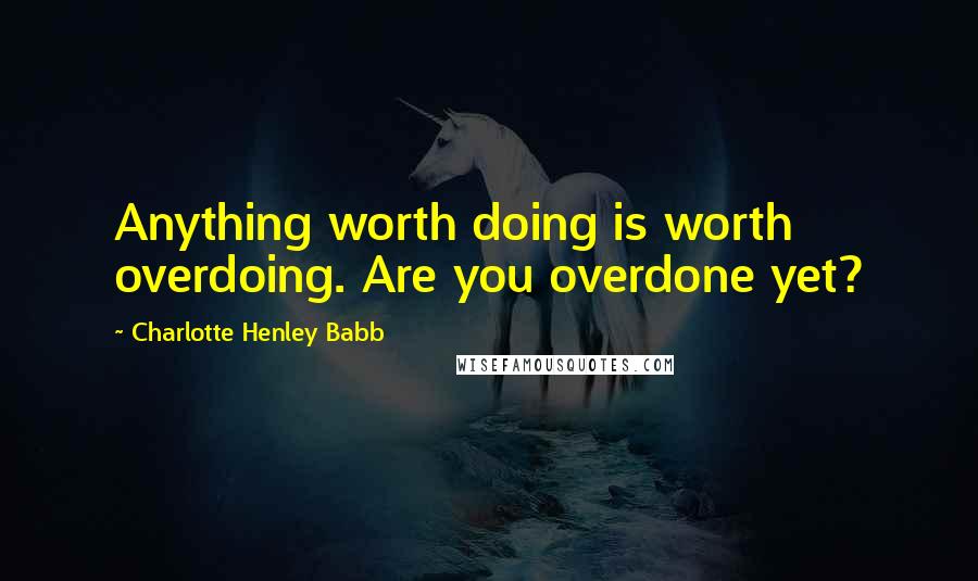 Charlotte Henley Babb Quotes: Anything worth doing is worth overdoing. Are you overdone yet?