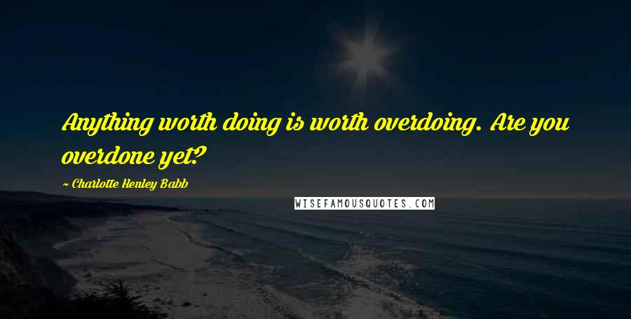 Charlotte Henley Babb Quotes: Anything worth doing is worth overdoing. Are you overdone yet?