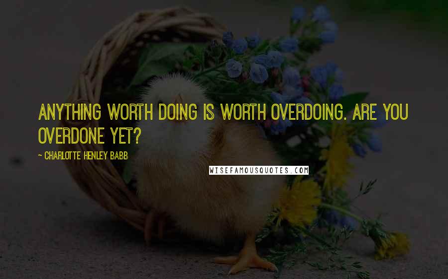 Charlotte Henley Babb Quotes: Anything worth doing is worth overdoing. Are you overdone yet?