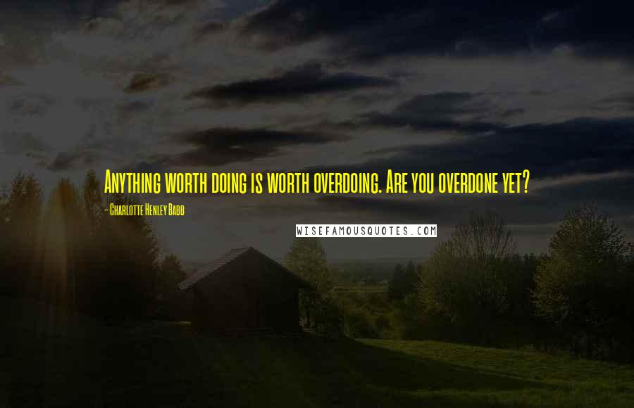 Charlotte Henley Babb Quotes: Anything worth doing is worth overdoing. Are you overdone yet?