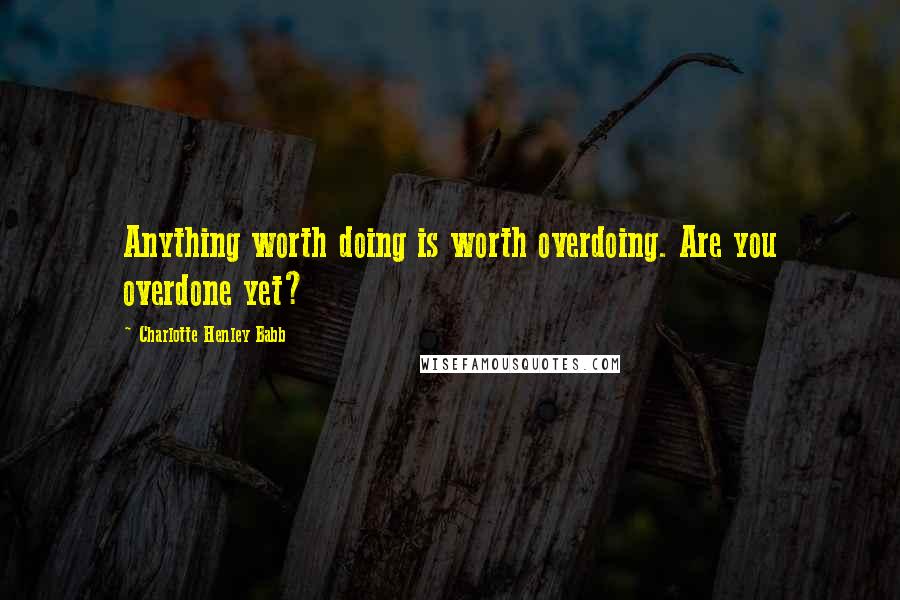 Charlotte Henley Babb Quotes: Anything worth doing is worth overdoing. Are you overdone yet?