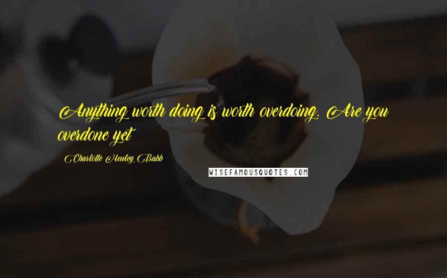 Charlotte Henley Babb Quotes: Anything worth doing is worth overdoing. Are you overdone yet?