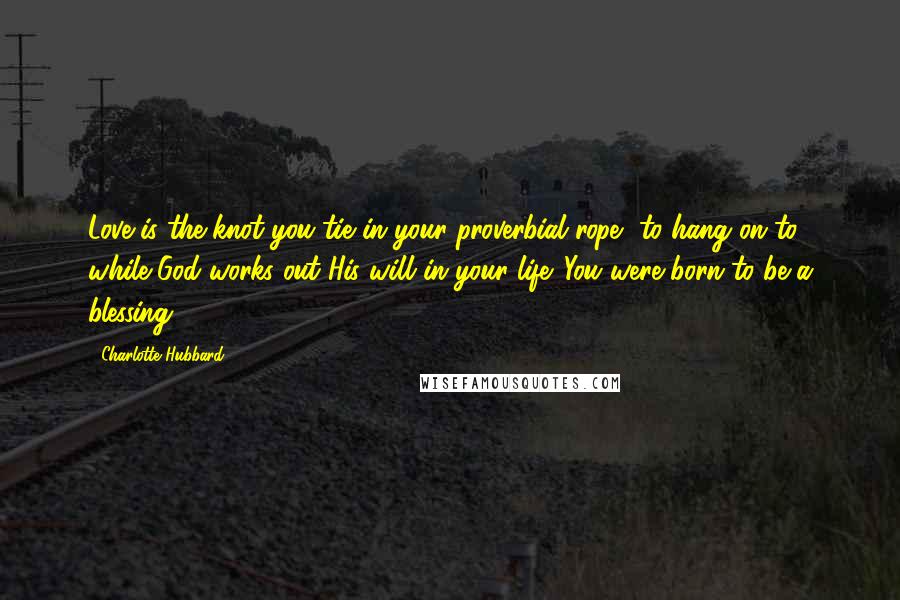 Charlotte Hubbard Quotes: Love is the knot you tie in your proverbial rope, to hang on to while God works out His will in your life. You were born to be a blessing.