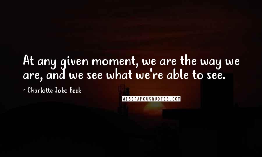 Charlotte Joko Beck Quotes: At any given moment, we are the way we are, and we see what we're able to see.