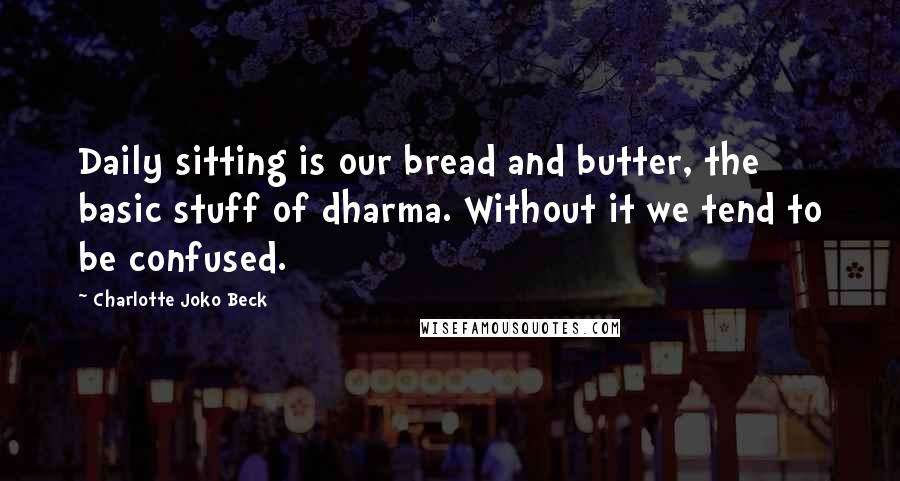 Charlotte Joko Beck Quotes: Daily sitting is our bread and butter, the basic stuff of dharma. Without it we tend to be confused.