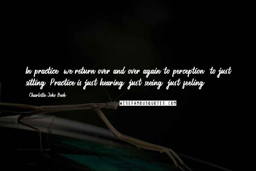 Charlotte Joko Beck Quotes: In practice, we return over and over again to perception, to just sitting. Practice is just hearing, just seeing, just feeling.