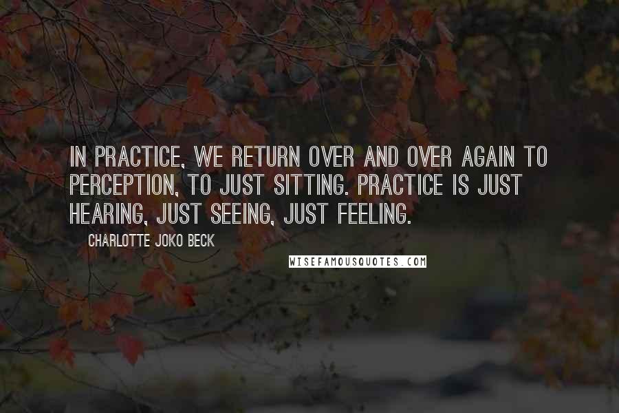 Charlotte Joko Beck Quotes: In practice, we return over and over again to perception, to just sitting. Practice is just hearing, just seeing, just feeling.