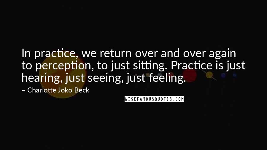 Charlotte Joko Beck Quotes: In practice, we return over and over again to perception, to just sitting. Practice is just hearing, just seeing, just feeling.