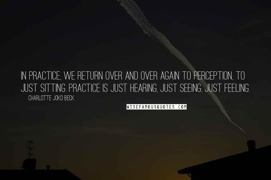 Charlotte Joko Beck Quotes: In practice, we return over and over again to perception, to just sitting. Practice is just hearing, just seeing, just feeling.