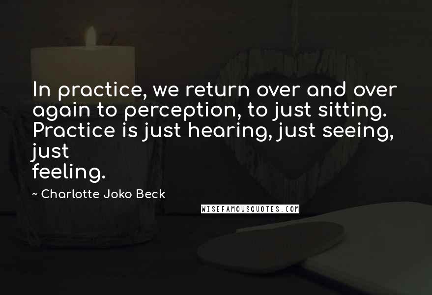 Charlotte Joko Beck Quotes: In practice, we return over and over again to perception, to just sitting. Practice is just hearing, just seeing, just feeling.