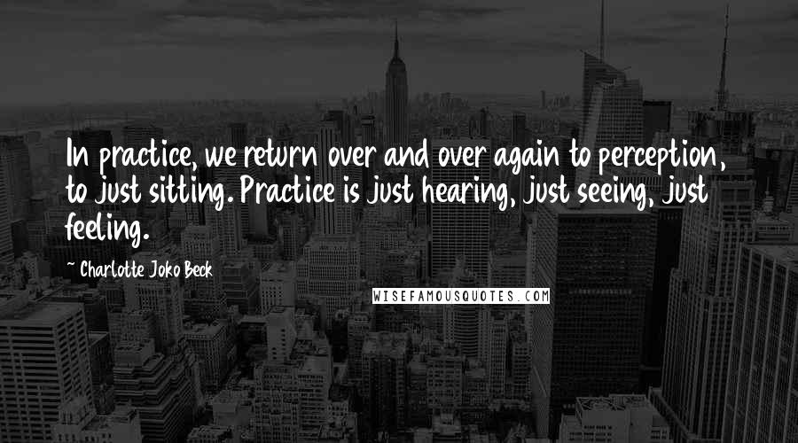 Charlotte Joko Beck Quotes: In practice, we return over and over again to perception, to just sitting. Practice is just hearing, just seeing, just feeling.