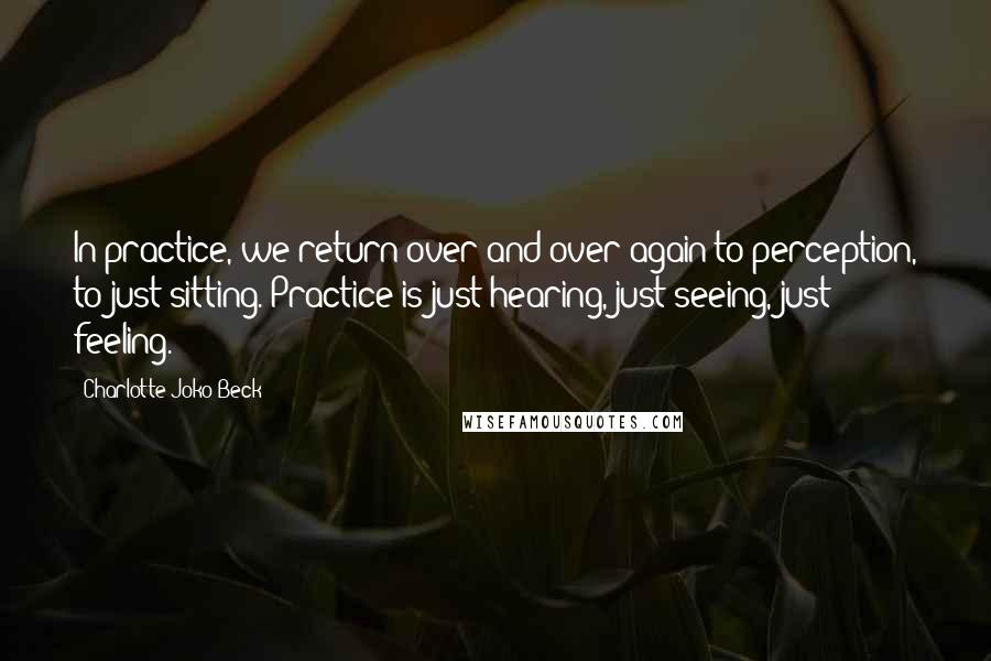 Charlotte Joko Beck Quotes: In practice, we return over and over again to perception, to just sitting. Practice is just hearing, just seeing, just feeling.