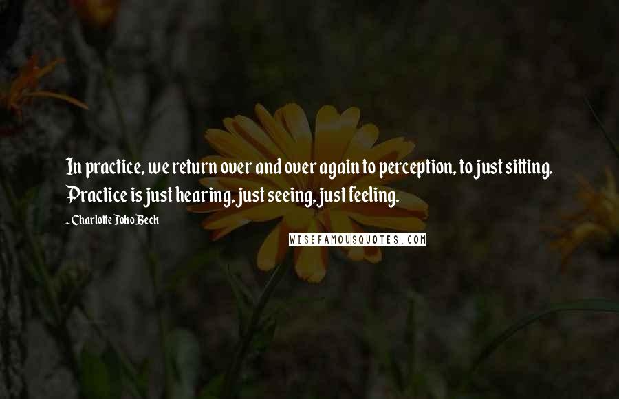 Charlotte Joko Beck Quotes: In practice, we return over and over again to perception, to just sitting. Practice is just hearing, just seeing, just feeling.