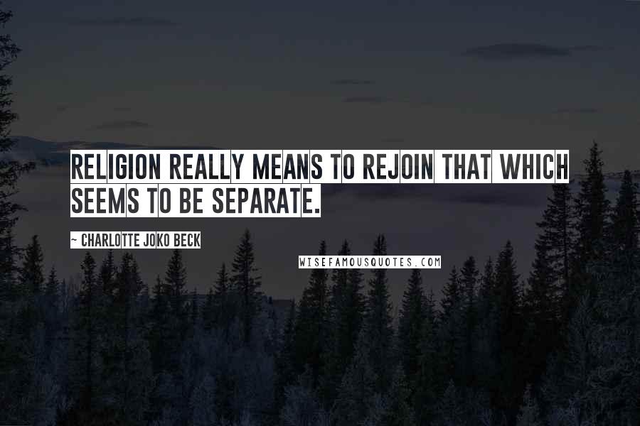 Charlotte Joko Beck Quotes: Religion really means to rejoin that which seems to be separate.