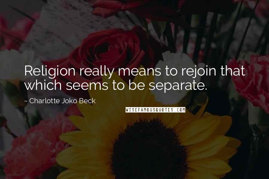 Charlotte Joko Beck Quotes: Religion really means to rejoin that which seems to be separate.