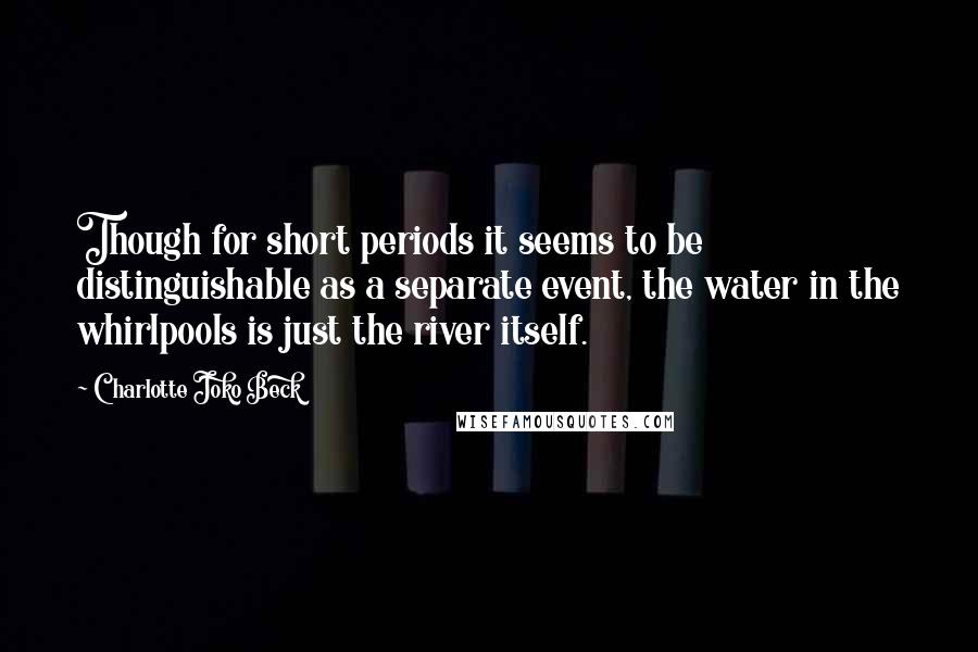 Charlotte Joko Beck Quotes: Though for short periods it seems to be distinguishable as a separate event, the water in the whirlpools is just the river itself.