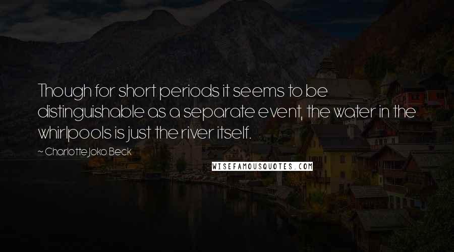 Charlotte Joko Beck Quotes: Though for short periods it seems to be distinguishable as a separate event, the water in the whirlpools is just the river itself.