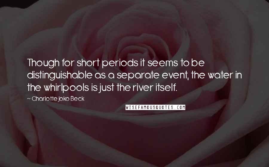 Charlotte Joko Beck Quotes: Though for short periods it seems to be distinguishable as a separate event, the water in the whirlpools is just the river itself.