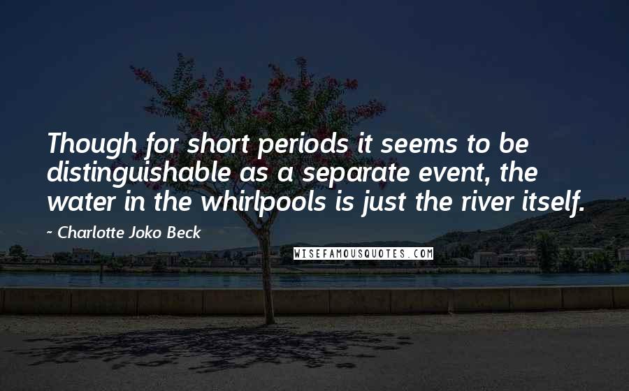 Charlotte Joko Beck Quotes: Though for short periods it seems to be distinguishable as a separate event, the water in the whirlpools is just the river itself.