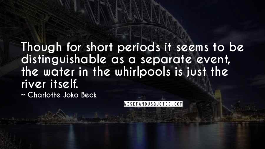 Charlotte Joko Beck Quotes: Though for short periods it seems to be distinguishable as a separate event, the water in the whirlpools is just the river itself.