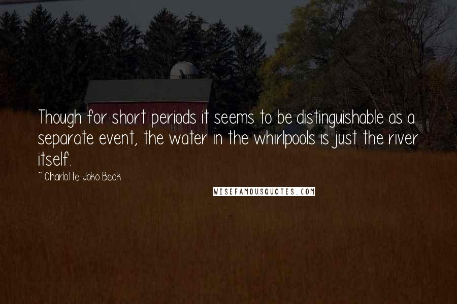 Charlotte Joko Beck Quotes: Though for short periods it seems to be distinguishable as a separate event, the water in the whirlpools is just the river itself.