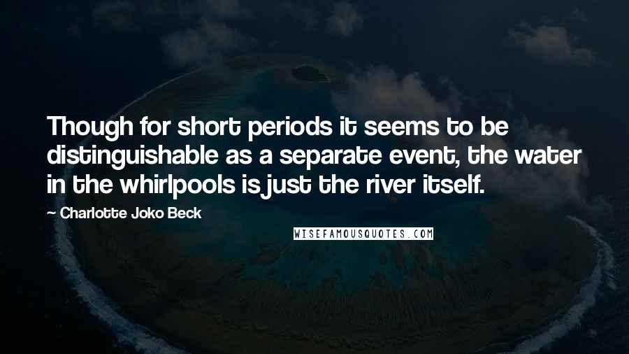 Charlotte Joko Beck Quotes: Though for short periods it seems to be distinguishable as a separate event, the water in the whirlpools is just the river itself.