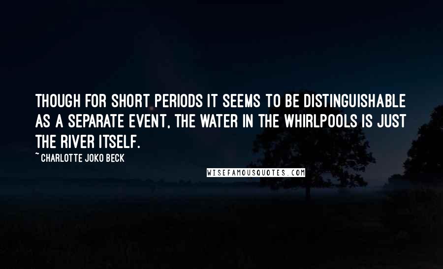 Charlotte Joko Beck Quotes: Though for short periods it seems to be distinguishable as a separate event, the water in the whirlpools is just the river itself.