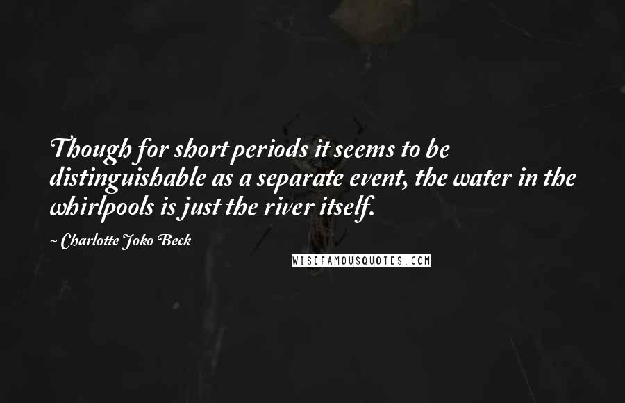 Charlotte Joko Beck Quotes: Though for short periods it seems to be distinguishable as a separate event, the water in the whirlpools is just the river itself.