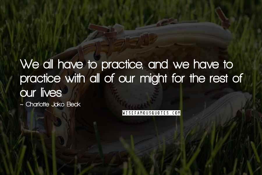 Charlotte Joko Beck Quotes: We all have to practice, and we have to practice with all of our might for the rest of our lives.